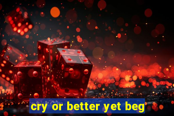 cry or better yet beg